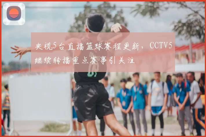 央视5台直播篮球赛程更新,CCTV5继续转播重点赛事引关注