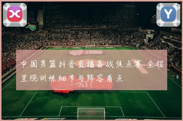 中国男篮抖音直播备战焦点赛 全程呈现训练细节与阵容看点