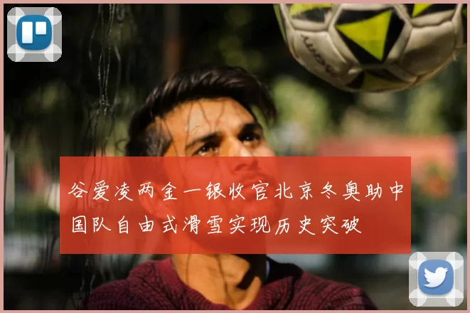 谷爱凌两金一银收官北京冬奥助中国队自由式滑雪实现历史突破