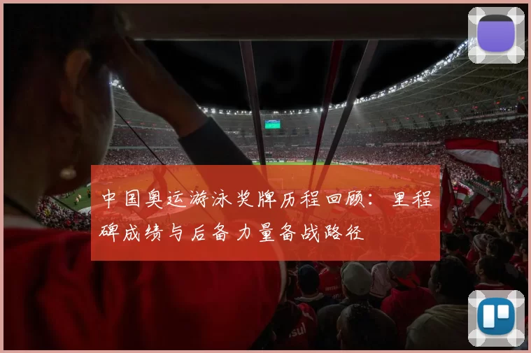 中国奥运游泳奖牌历程回顾：里程碑成绩与后备力量备战路径