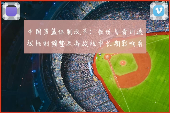 中国男篮体制改革：教练与青训选拔机制调整及备战短中长期影响看点