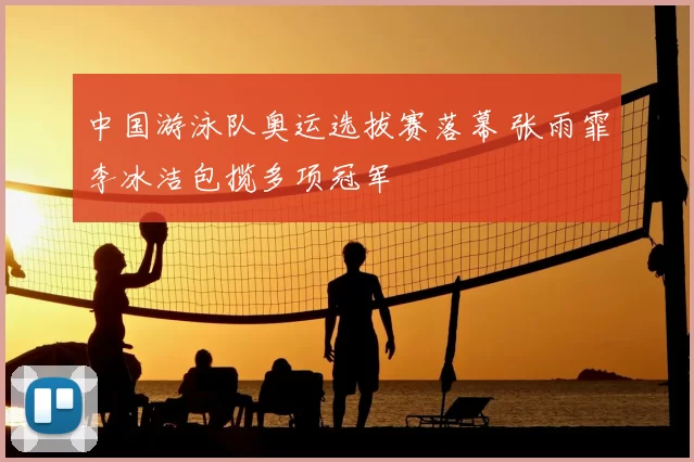 中国游泳队奥运选拔赛落幕 张雨霏李冰洁包揽多项冠军