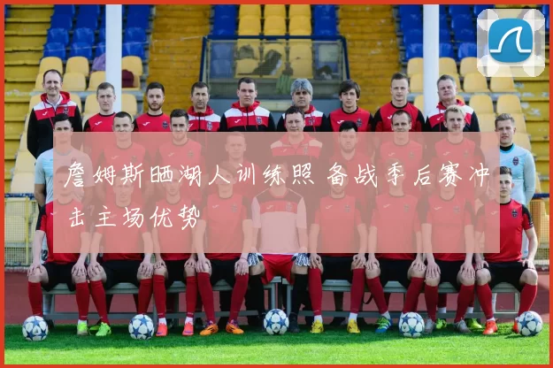 詹姆斯晒湖人训练照 备战季后赛冲击主场优势