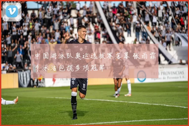 中国游泳队奥运选拔赛落幕 张雨霏李冰洁包揽多项冠军