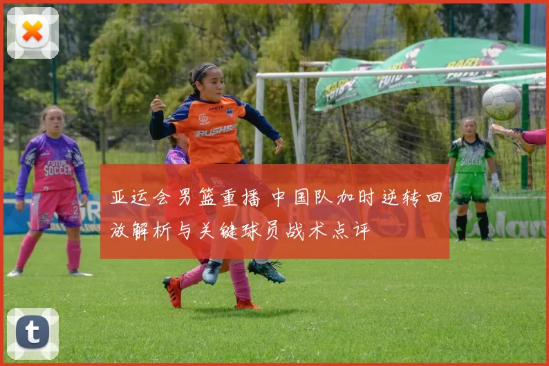 亚运会男篮重播 中国队加时逆转回放解析与关键球员战术点评