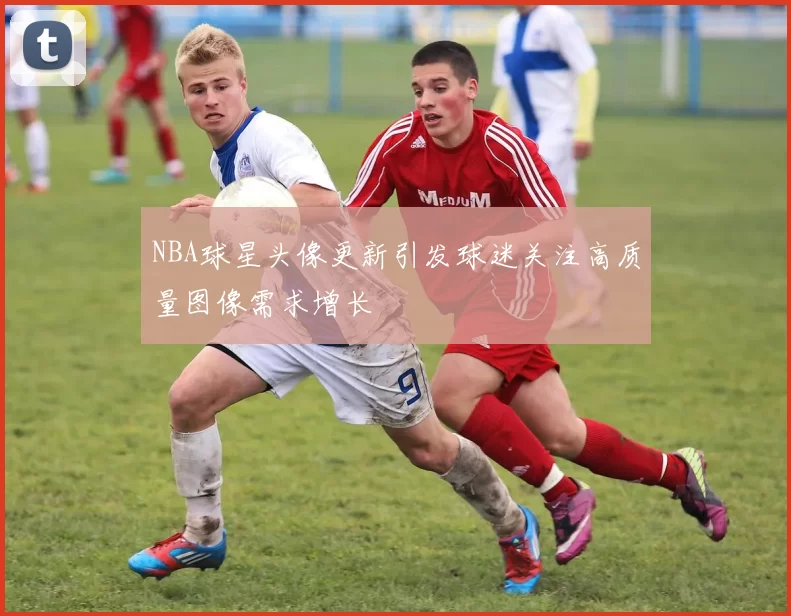 NBA球星头像更新引发球迷关注高质量图像需求增长