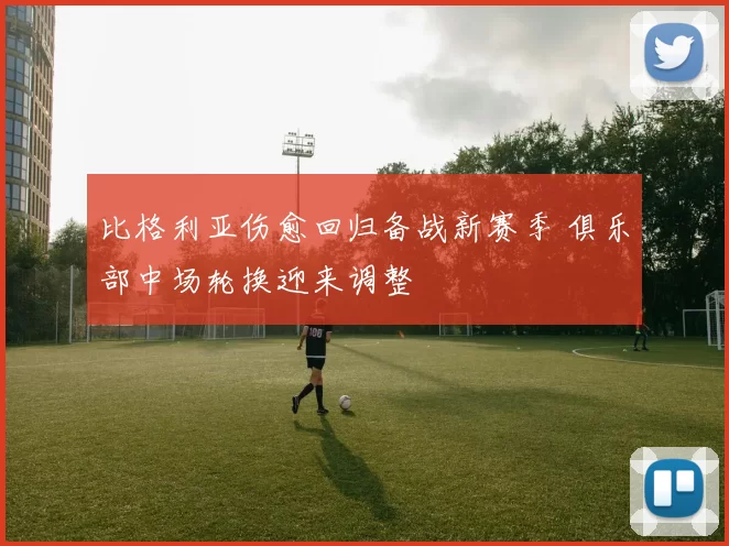 比格利亚伤愈回归备战新赛季 俱乐部中场轮换迎来调整