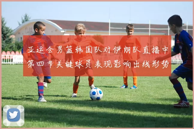 亚运会男篮韩国队对伊朗队直播中第四节关键球员表现影响出线形势