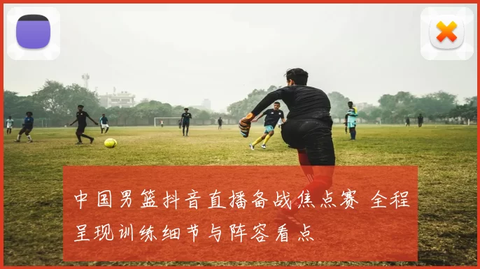 中国男篮抖音直播备战焦点赛 全程呈现训练细节与阵容看点