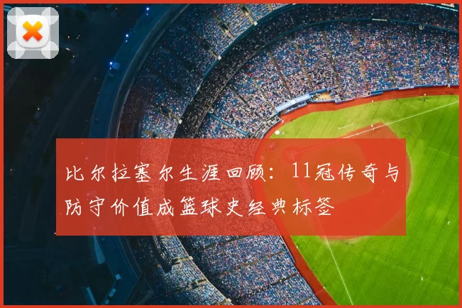 比尔拉塞尔生涯回顾：11冠传奇与防守价值成篮球史经典标签