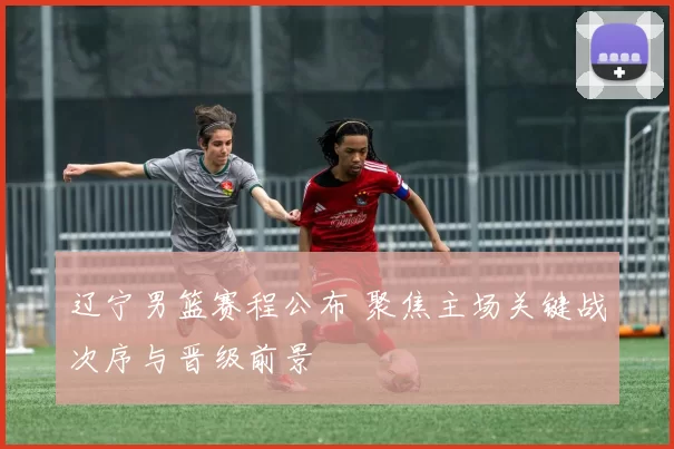 辽宁男篮赛程公布 聚焦主场关键战次序与晋级前景