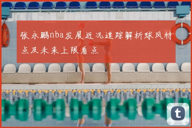 张永鹏nba发展近况追踪解析球风特点及未来上限看点