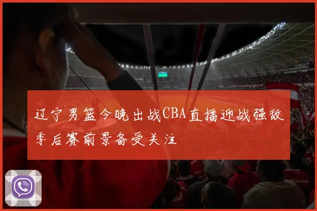 辽宁男篮今晚出战CBA直播迎战强敌季后赛前景备受关注