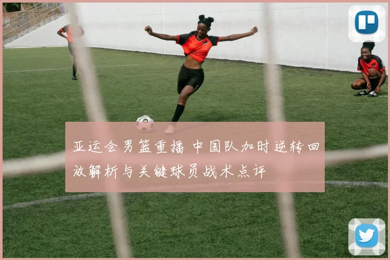 亚运会男篮重播 中国队加时逆转回放解析与关键球员战术点评