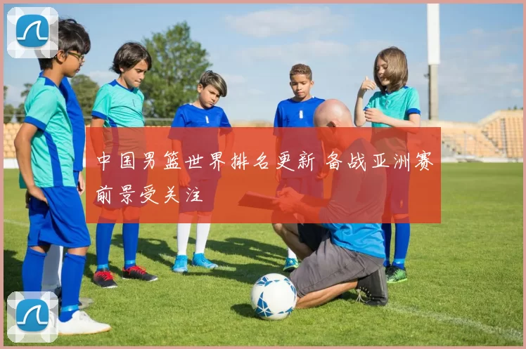 中国男篮世界排名更新 备战亚洲赛前景受关注