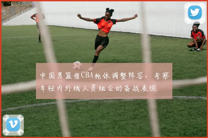 中国男篮借CBA轮休调整阵容，考察年轻内外线人员组合的备战表现