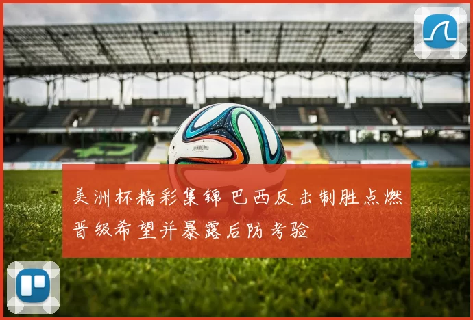 美洲杯精彩集锦 巴西反击制胜点燃晋级希望并暴露后防考验
