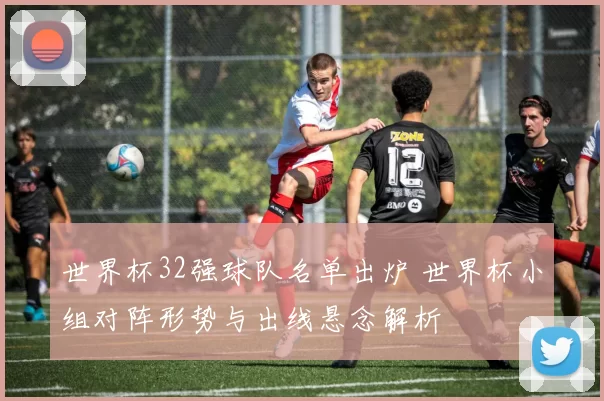 世界杯32强球队名单出炉 世界杯小组对阵形势与出线悬念解析