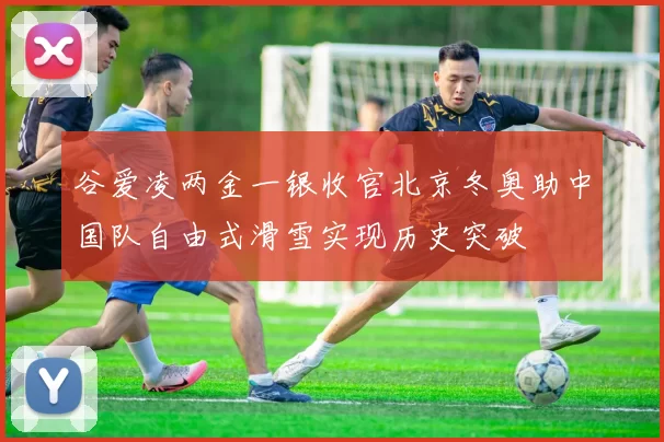 谷爱凌两金一银收官北京冬奥助中国队自由式滑雪实现历史突破