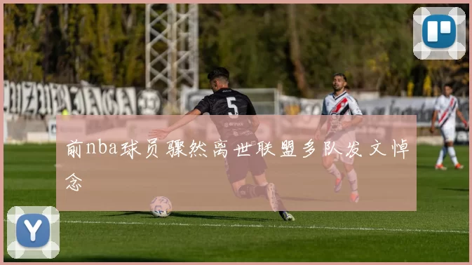 前nba球员骤然离世联盟多队发文悼念