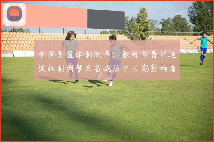 中国男篮体制改革：教练与青训选拔机制调整及备战短中长期影响看点
