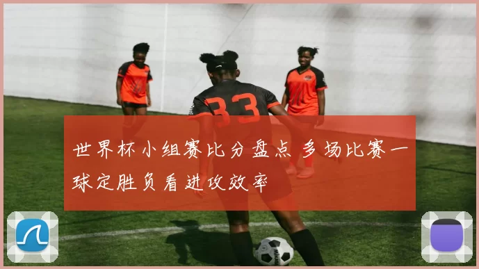 世界杯小组赛比分盘点 多场比赛一球定胜负看进攻效率