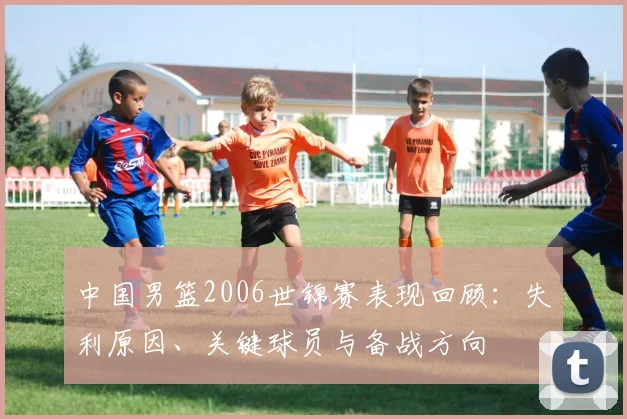 中国男篮2006世锦赛表现回顾：失利原因、关键球员与备战方向