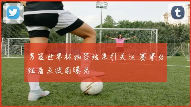 男篮世界杯抽签结果引关注 赛事分组看点提前曝光