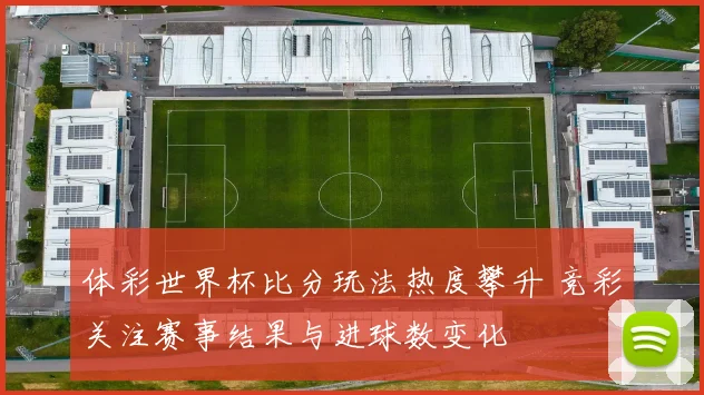 体彩世界杯比分玩法热度攀升 竞彩关注赛事结果与进球数变化