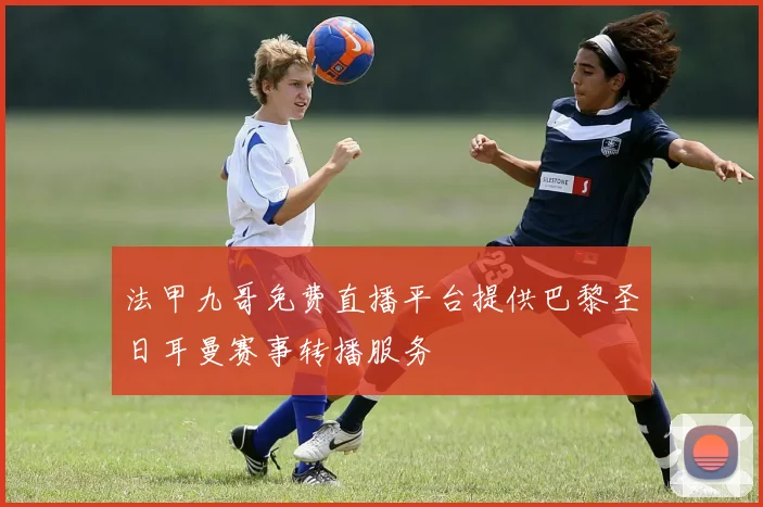 法甲九哥免费直播平台提供巴黎圣日耳曼赛事转播服务