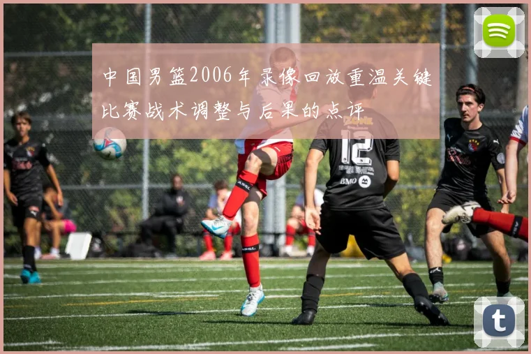 中国男篮2006年录像回放重温关键比赛战术调整与后果的点评