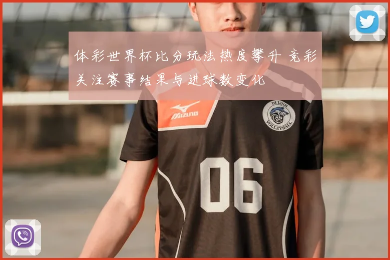 体彩世界杯比分玩法热度攀升 竞彩关注赛事结果与进球数变化