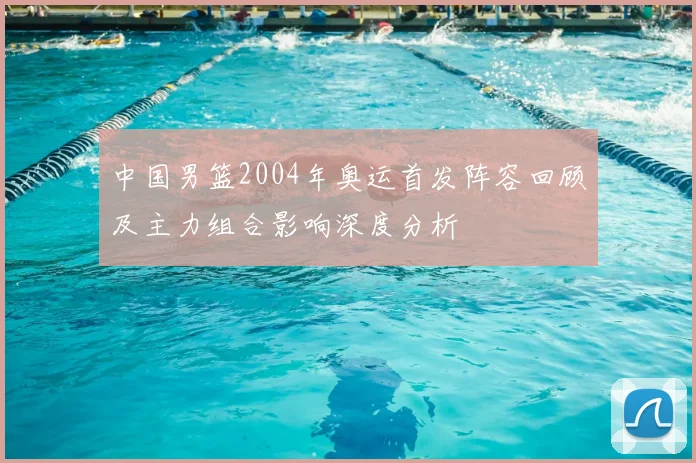 中国男篮2004年奥运首发阵容回顾及主力组合影响深度分析