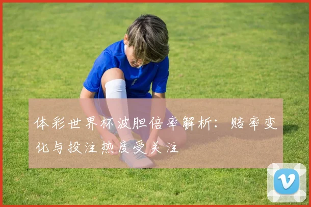 体彩世界杯波胆倍率解析:赔率变化与投注热度受关注